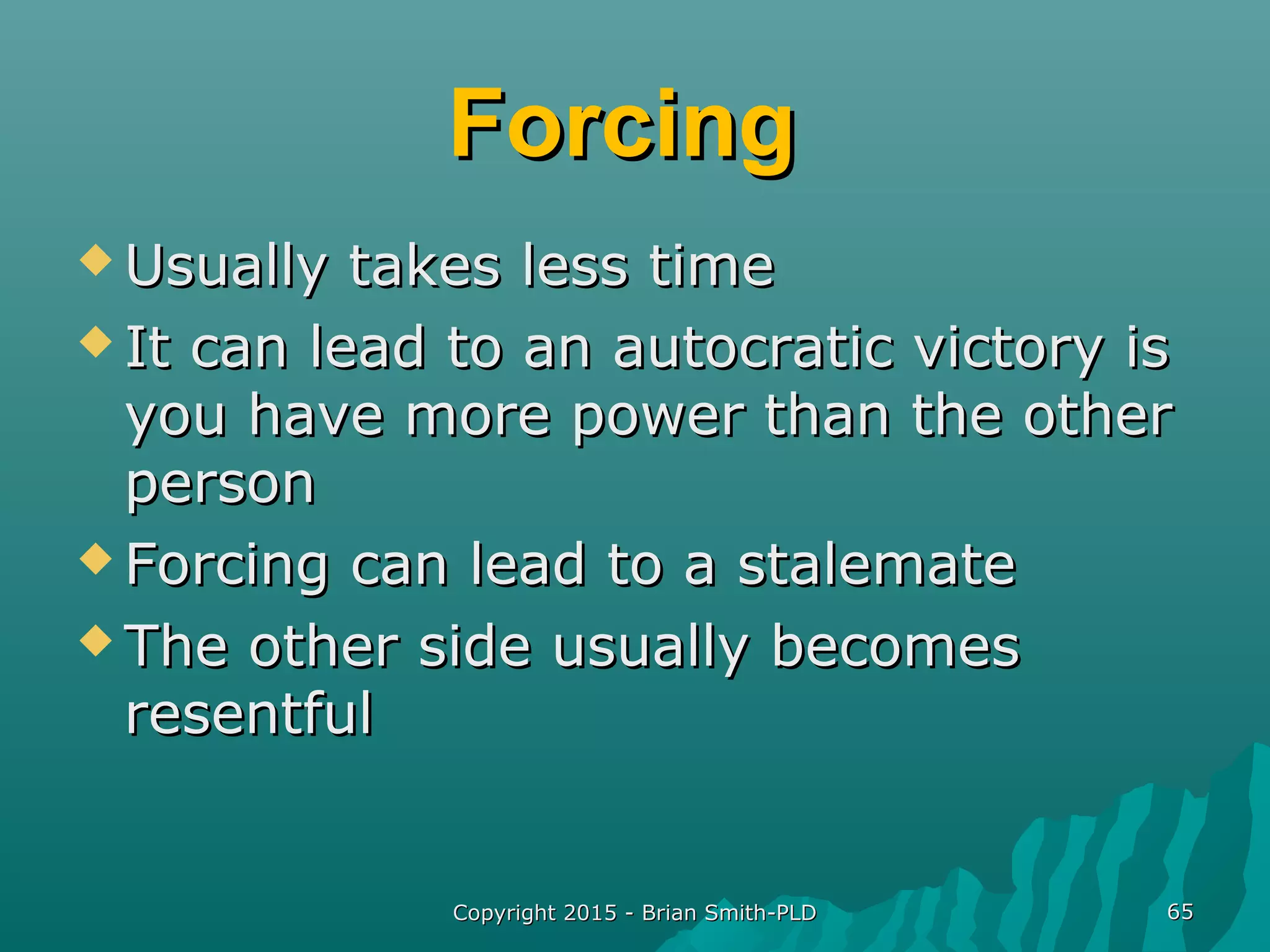 ForcingForcing
 Usually takes less timeUsually takes less time
 It can lead to an autocratic victory isIt can lead to an autocratic victory is
you have more power than the otheryou have more power than the other
personperson
 Forcing can lead to a stalemateForcing can lead to a stalemate
 The other side usually becomesThe other side usually becomes
resentfulresentful
Copyright 2015 - Brian Smith-PLDCopyright 2015 - Brian Smith-PLD 6565
 