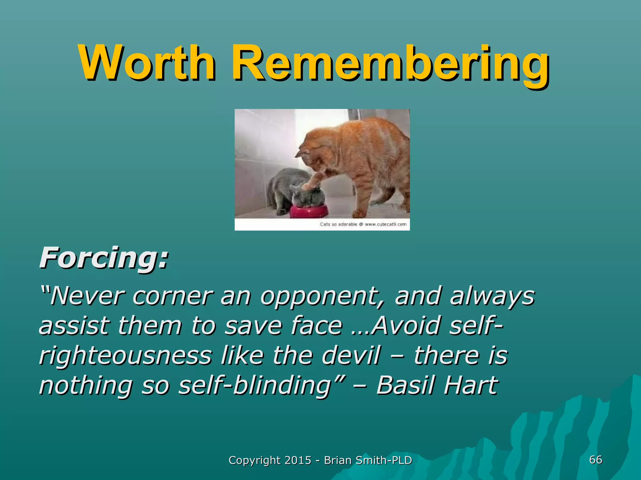 Worth RememberingWorth Remembering
Forcing:Forcing:
““Never corner an opponent, and alwaysNever corner an opponent, and always
assist them to save face …Avoid self-assist them to save face …Avoid self-
righteousness like the devil – there isrighteousness like the devil – there is
nothing so self-blinding” – Basil Hartnothing so self-blinding” – Basil Hart
Copyright 2015 - Brian Smith-PLDCopyright 2015 - Brian Smith-PLD 6666
 