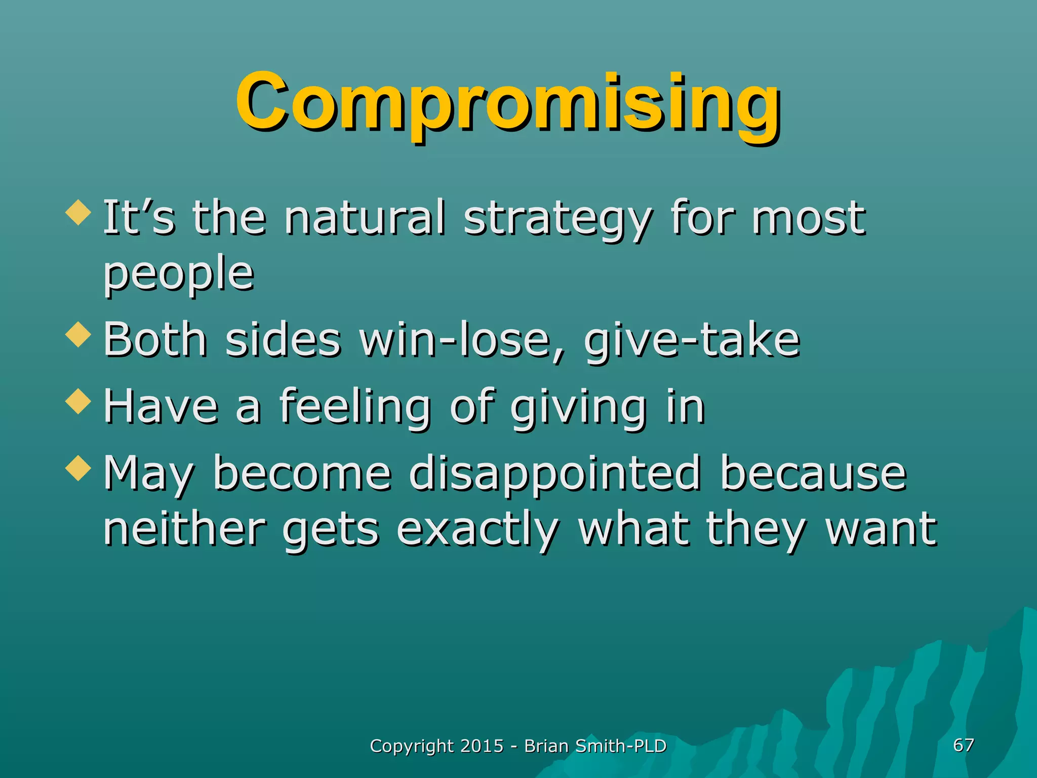 CompromisingCompromising
 It’s the natural strategy for mostIt’s the natural strategy for most
peoplepeople
 Both sides win-lose, give-takeBoth sides win-lose, give-take
 Have a feeling of giving inHave a feeling of giving in
 May become disappointed becauseMay become disappointed because
neither gets exactly what they wantneither gets exactly what they want
Copyright 2015 - Brian Smith-PLDCopyright 2015 - Brian Smith-PLD 6767
 