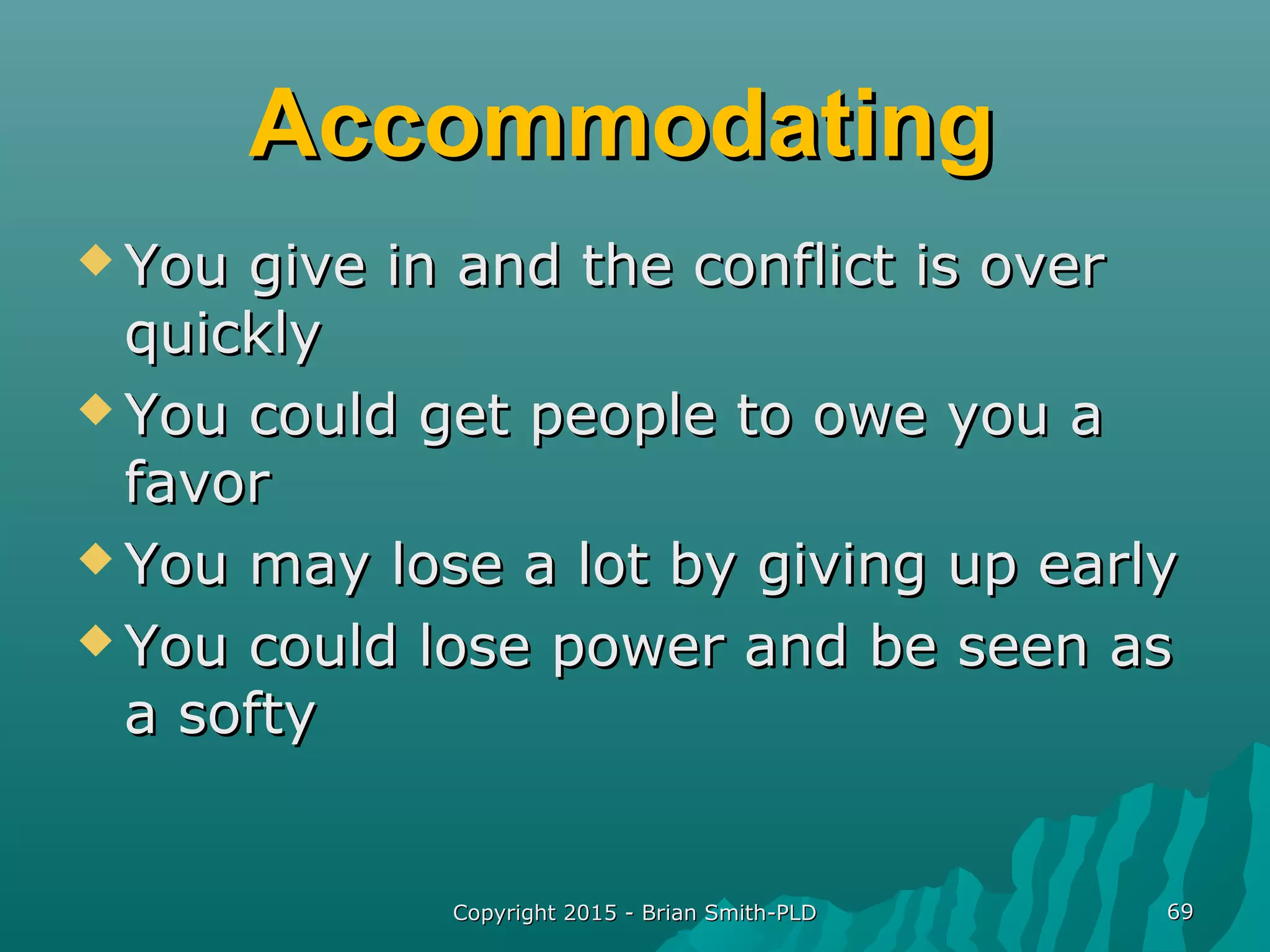 AccommodatingAccommodating
 You give in and the conflict is overYou give in and the conflict is over
quicklyquickly
 You could get people to owe you aYou could get people to owe you a
favorfavor
 You may lose a lot by giving up earlyYou may lose a lot by giving up early
 You could lose power and be seen asYou could lose power and be seen as
a softya softy
Copyright 2015 - Brian Smith-PLDCopyright 2015 - Brian Smith-PLD 6969
 