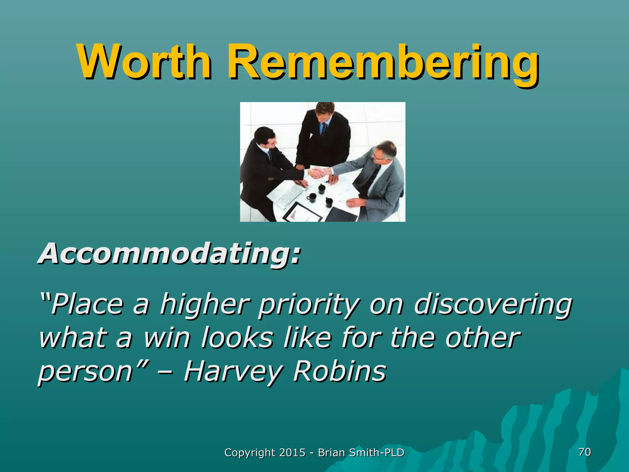 Worth RememberingWorth Remembering
Accommodating:Accommodating:
““Place a higher priority on discoveringPlace a higher priority on discovering
what a win looks like for the otherwhat a win looks like for the other
person” – Harvey Robinsperson” – Harvey Robins
Copyright 2015 - Brian Smith-PLDCopyright 2015 - Brian Smith-PLD 7070
 
