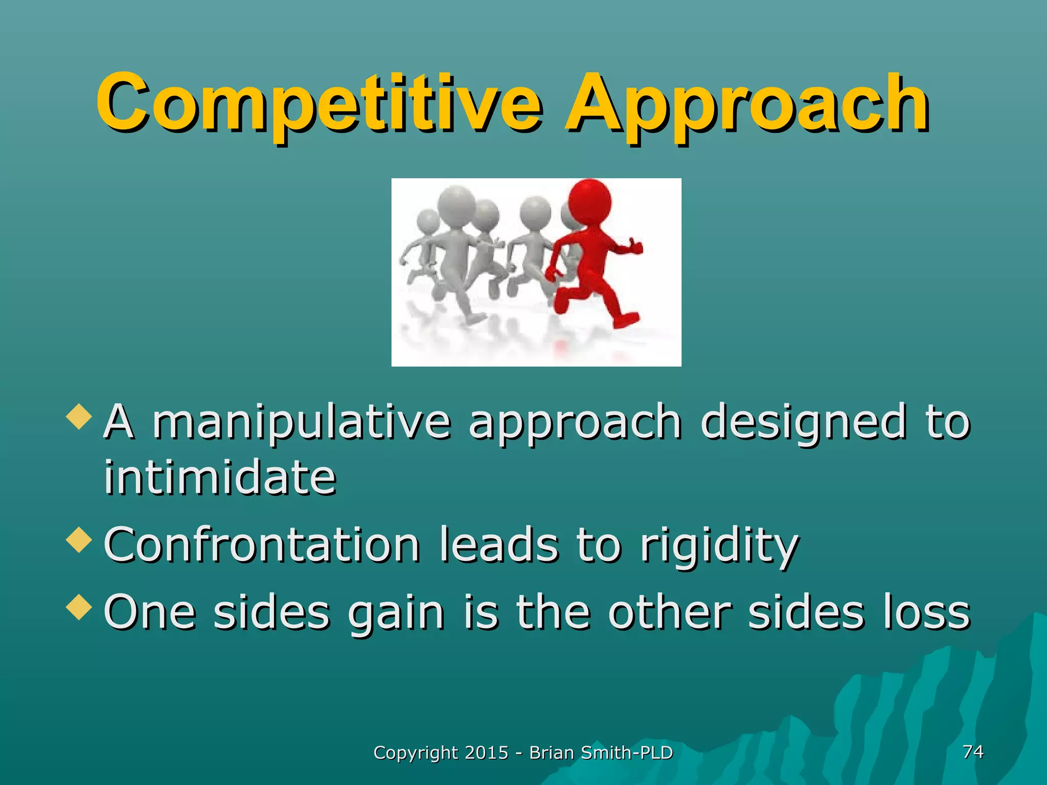 Competitive ApproachCompetitive Approach
 A manipulative approach designed toA manipulative approach designed to
intimidateintimidate
 Confrontation leads to rigidityConfrontation leads to rigidity
 One sides gain is the other sides lossOne sides gain is the other sides loss
Copyright 2015 - Brian Smith-PLDCopyright 2015 - Brian Smith-PLD 7474
 