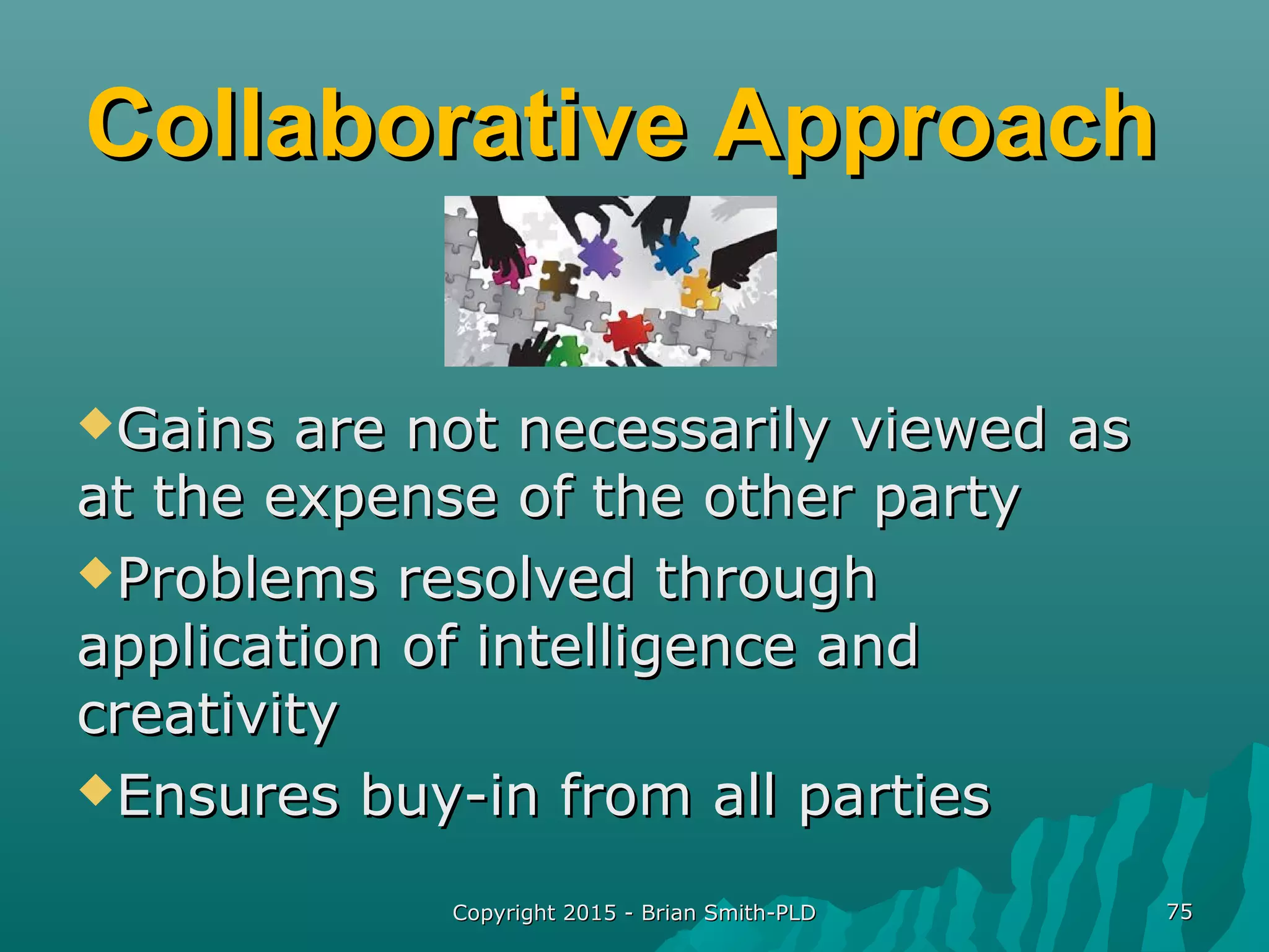 Collaborative ApproachCollaborative Approach
Gains are not necessarily viewed asGains are not necessarily viewed as
at the expense of the other partyat the expense of the other party
Problems resolved throughProblems resolved through
application of intelligence andapplication of intelligence and
creativitycreativity
Ensures buy-in from all partiesEnsures buy-in from all parties
Copyright 2015 - Brian Smith-PLDCopyright 2015 - Brian Smith-PLD 7575
 