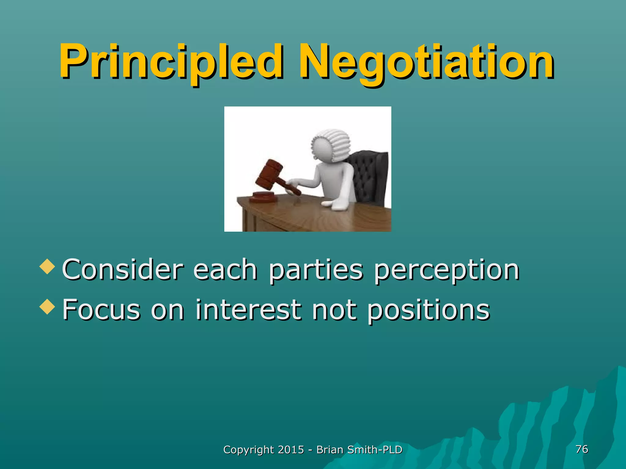 Principled NegotiationPrincipled Negotiation
 Consider each parties perceptionConsider each parties perception
 Focus on interest not positionsFocus on interest not positions
Copyright 2015 - Brian Smith-PLDCopyright 2015 - Brian Smith-PLD 7676
 