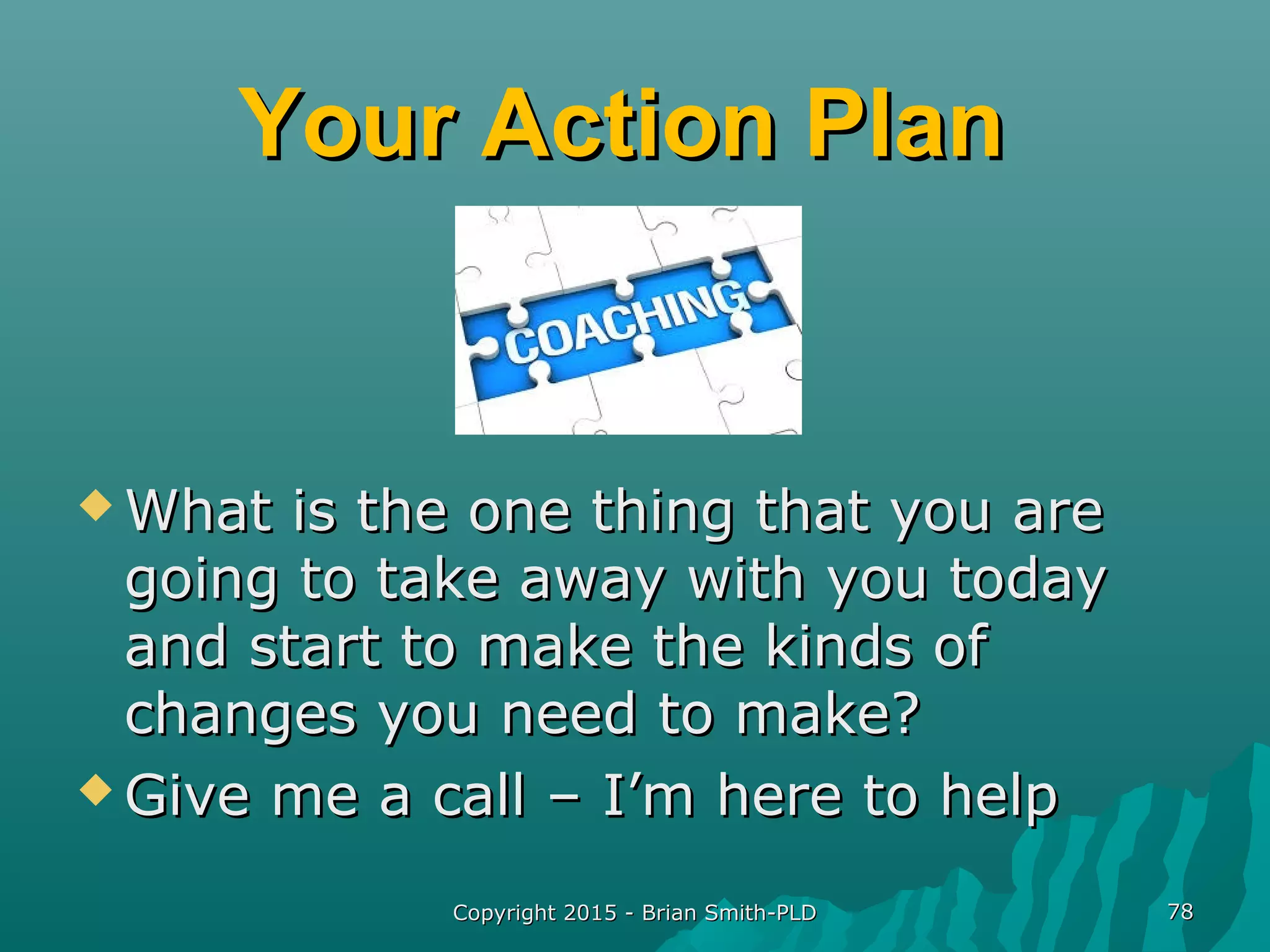 Your Action PlanYour Action Plan
 What is the one thing that you areWhat is the one thing that you are
going to take away with you todaygoing to take away with you today
and start to make the kinds ofand start to make the kinds of
changes you need to make?changes you need to make?
 Give me a call – I’m here to helpGive me a call – I’m here to help
Copyright 2015 - Brian Smith-PLDCopyright 2015 - Brian Smith-PLD 7878
 