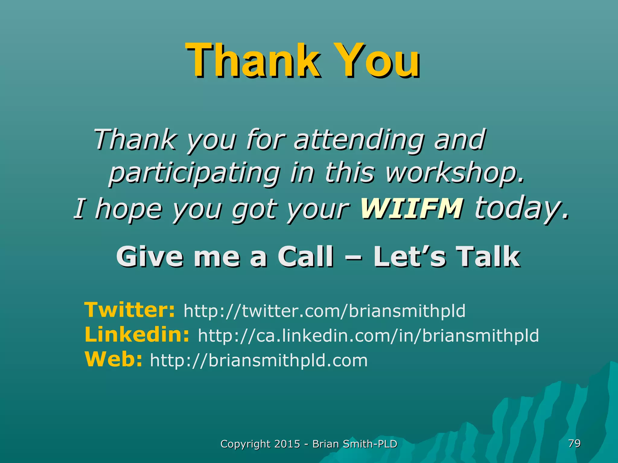 Copyright 2015 - Brian Smith-PLDCopyright 2015 - Brian Smith-PLD 7979
Thank YouThank You
Thank you for attending andThank you for attending and
participating in this workshop.participating in this workshop.
I hope you got yourI hope you got your WIIFMWIIFM today.today.
Give me a Call – Let’s TalkGive me a Call – Let’s Talk
Twitter: http://twitter.com/briansmithpld
Linkedin: http://ca.linkedin.com/in/briansmithpld
Web: http://briansmithpld.com
 
