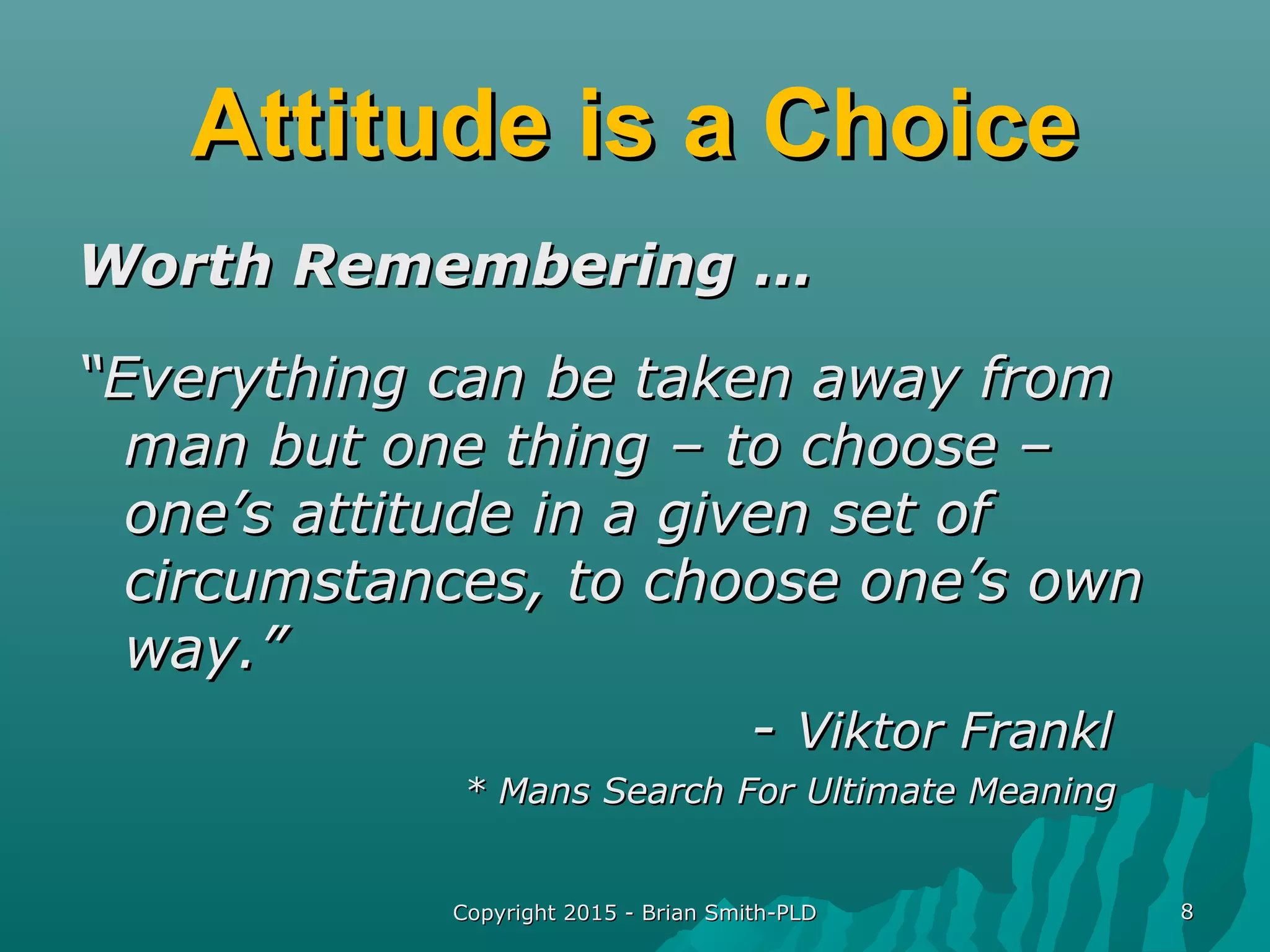 Copyright 2015 - Brian Smith-PLDCopyright 2015 - Brian Smith-PLD 88
Attitude is a ChoiceAttitude is a Choice
Worth Remembering …Worth Remembering …
““Everything can be taken away fromEverything can be taken away from
man but one thing – to choose –man but one thing – to choose –
one’s attitude in a given set ofone’s attitude in a given set of
circumstances, to choose one’s owncircumstances, to choose one’s own
way.”way.”
-- Viktor FranklViktor Frankl
* Mans Search For Ultimate Meaning* Mans Search For Ultimate Meaning
 