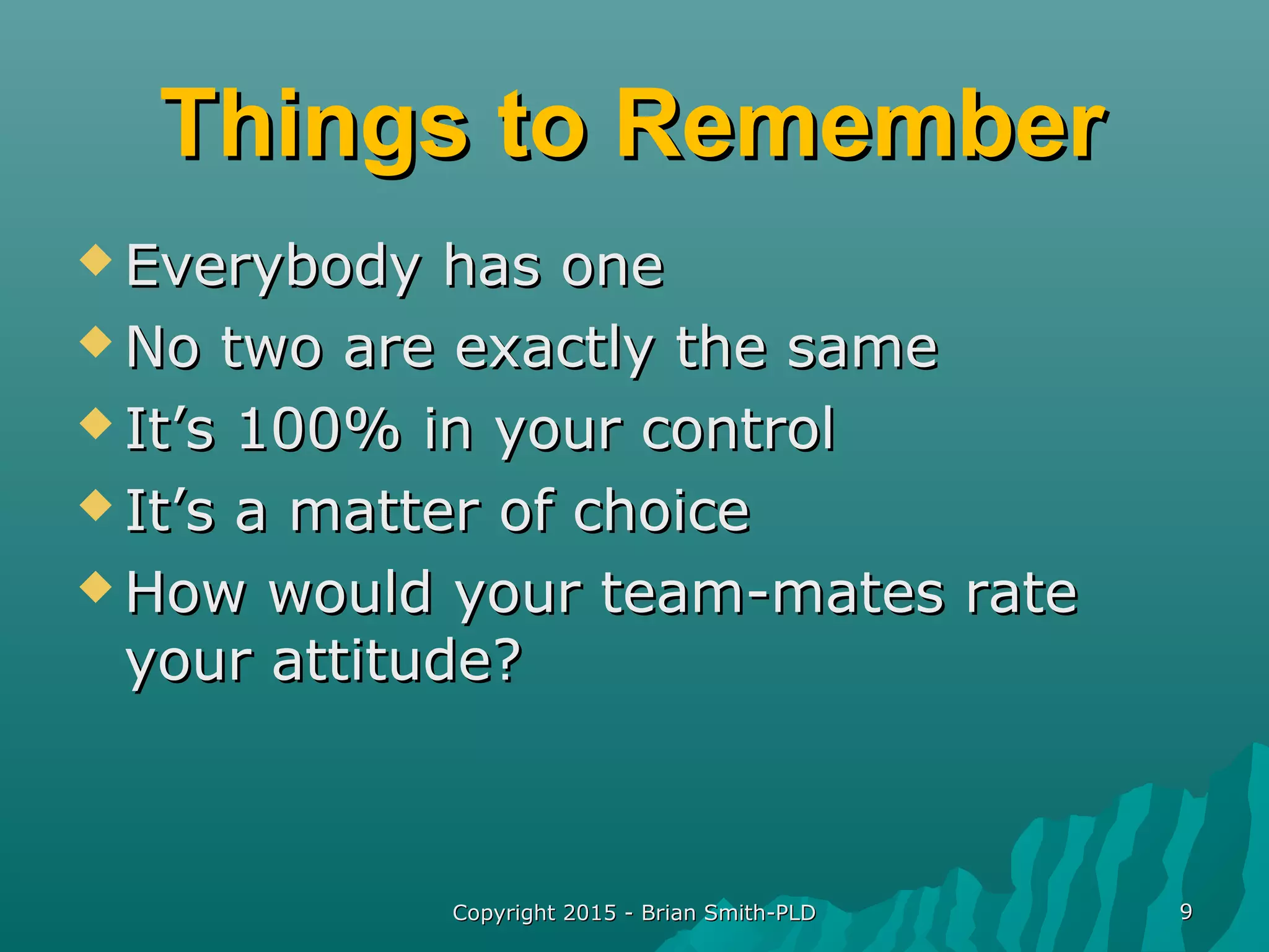 Copyright 2015 - Brian Smith-PLDCopyright 2015 - Brian Smith-PLD 99
Things to RememberThings to Remember
 Everybody has oneEverybody has one
 No two are exactly the sameNo two are exactly the same
 It’s 100% in your controlIt’s 100% in your control
 It’s a matter of choiceIt’s a matter of choice
 How would your team-mates rateHow would your team-mates rate
your attitude?your attitude?
 
