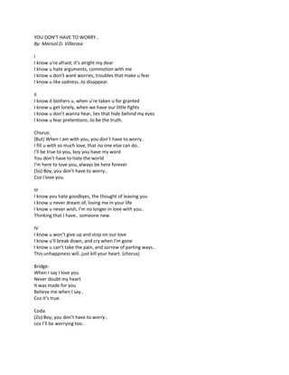 YOU DON’T HAVE TO WORRY..
By: Marisol D. Villarosa
I
I know u’re afraid, it’s alright my dear
I know u hate arguments, commotion with me
I know u don’t want worries, troubles that make u fear
I know u like sadness..to disappear.
II
I know it bothers u, when u’re taken u for granted
I know u get lonely, when we have our little fights
I know u don’t wanna hear, lies that hide behind my eyes
I know u fear pretentions..to be the truth.
Chorus:
(But) When I am with you, you don’t have to worry..
I fill u with so much love, that no one else can do..
I’ll be true to you, boy you have my word
You don’t have to hate the world
I‘m here to love you, always be here forever
(So) Boy, you don’t have to worry..
Coz I love you.
III
I know you hate goodbyes, the thought of leaving you
I know u never dream of, losing me in your life
I know u never wish, I’m no longer in love with you..
Thinking that I have.. someone new.
IV
I know u won’t give up and stop on our love
I know u’ll break down, and cry when I’m gone
I know u can’t take the pain, and sorrow of parting ways..
This unhappiness will..just kill your heart. (chorus)
Bridge:
When I say I love you
Never doubt my heart
It was made for you
Believe me when I say..
Coz it’s true.
Coda:
(Zo) Boy, you don’t have to worry..
coz I’ll be worrying too.
 