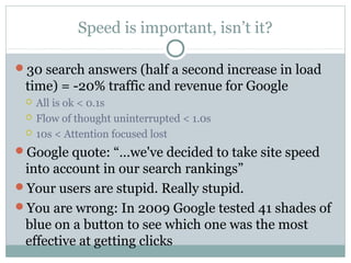 Speed is important, isn’t it?
30 search answers (half a second increase in load

time) = -20% traffic and revenue for Google




All is ok < 0.1s
Flow of thought uninterrupted < 1.0s
10s < Attention focused lost

Google quote: “…we've decided to take site speed

into account in our search rankings”
Your users are stupid. Really stupid.
You are wrong: In 2009 Google tested 41 shades of
blue on a button to see which one was the most
effective at getting clicks

 