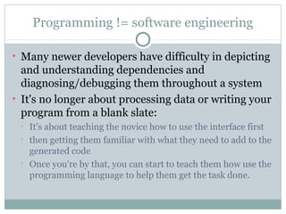Programming != software engineering
• Many newer developers have difficulty in depicting

and understanding dependencies and
diagnosing/debugging them throughout a system
• It's no longer about processing data or writing your
program from a blank slate:
•
•

•

It's about teaching the novice how to use the interface first
then getting them familiar with what they need to add to the
generated code
Once you're by that, you can start to teach them how use the
programming language to help them get the task done.

 