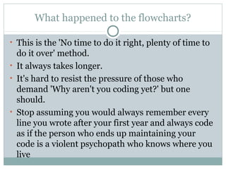 What happened to the flowcharts?
• This is the 'No time to do it right, plenty of time to

do it over' method.
• It always takes longer.
• It's hard to resist the pressure of those who
demand 'Why aren't you coding yet?' but one
should.
• Stop assuming you would always remember every
line you wrote after your first year and always code
as if the person who ends up maintaining your
code is a violent psychopath who knows where you
live

 