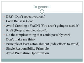 In general
• DRY - Don’t repeat yourself
• Code Reuse is Good
• Avoid Creating a YAGNI (You aren’t going to need it)
• KISS (Keep it simple, stupid!)
• Do the simplest thing that could possibly work
• Don’t make me think
• Principle of least astonishment (side effects to avoid)
• Single Responsibility Principle
• Avoid Premature Optimization

 