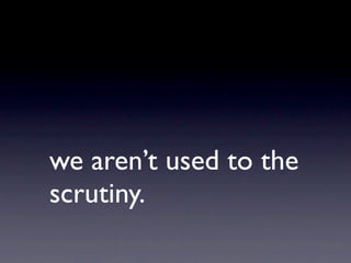 we aren’t used to the
scrutiny.
 
