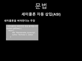 문법
세미콜론 자동 삽입(ASI)
세미콜론을 써야한다는 주장
// 세미콜론은 빠졌지만 정상 동작합니다.
function getData() {
return {
title: 'Maintainable Javascript',
author: 'Nicholas C. Zakas'
}
}
 
