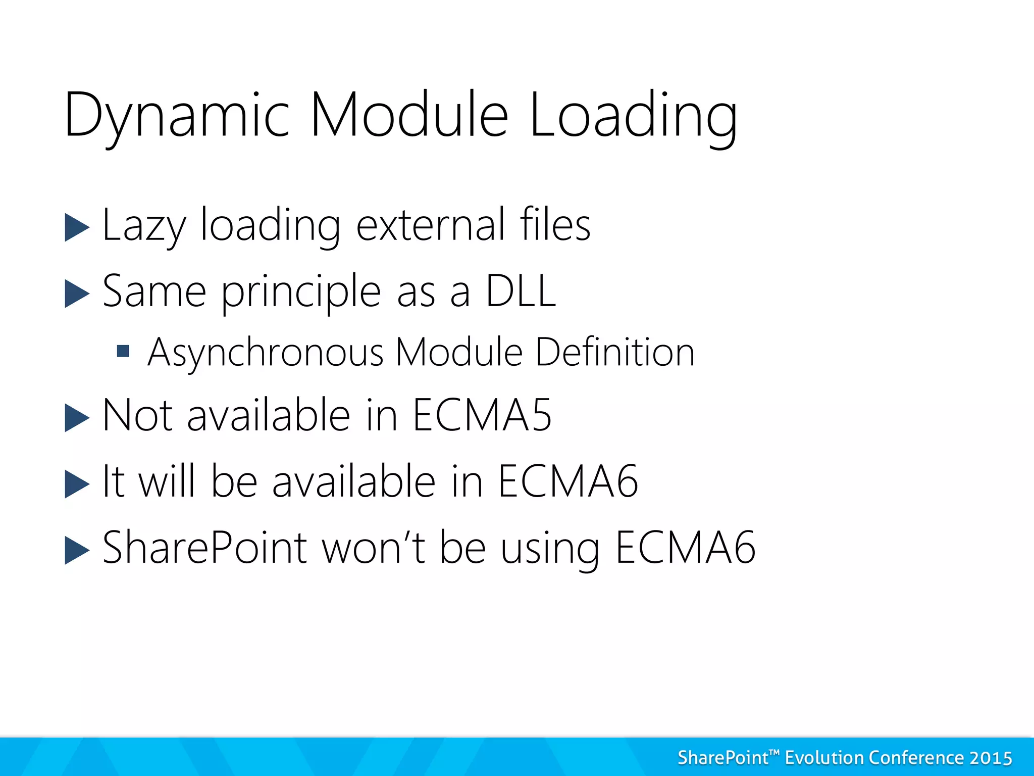 Dynamic Module Loading
 Lazy loading external files
 Same principle as a DLL
 Asynchronous Module Definition
 Not available in ECMA5
 It will be available in ECMA6
 SharePoint won’t be using ECMA6
 