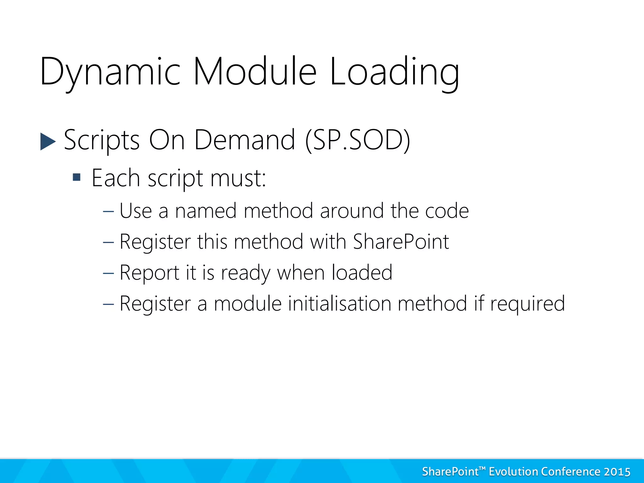 Dynamic Module Loading
 Scripts On Demand (SP.SOD)
 Each script must:
– Use a named method around the code
– Register this method with SharePoint
– Report it is ready when loaded
– Register a module initialisation method if required
 