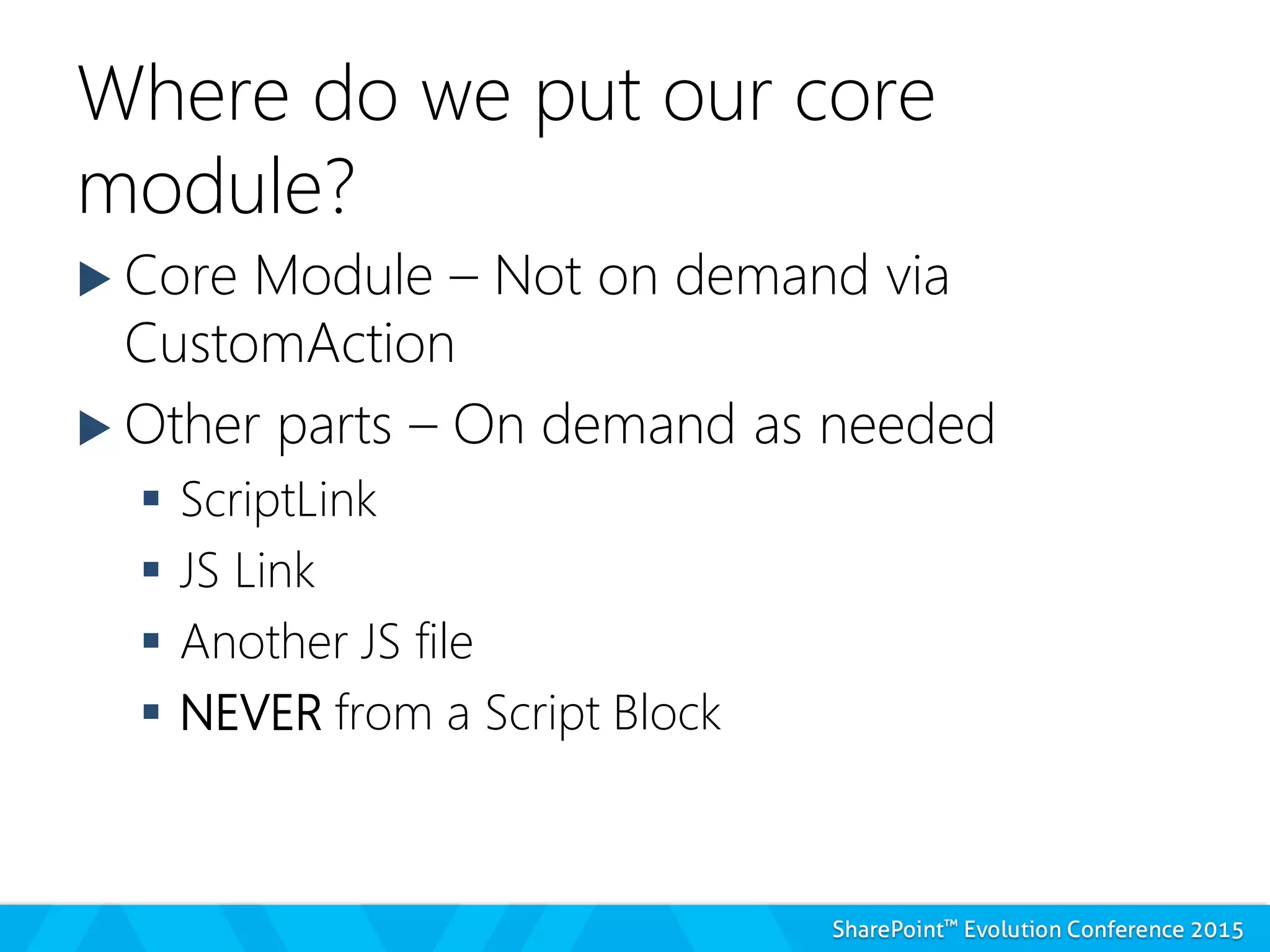 Where do we put our core
module?
 Core Module – Not on demand via
CustomAction
 Other parts – On demand as needed
 ScriptLink
 JS Link
 Another JS file
 NEVER from a Script Block
 