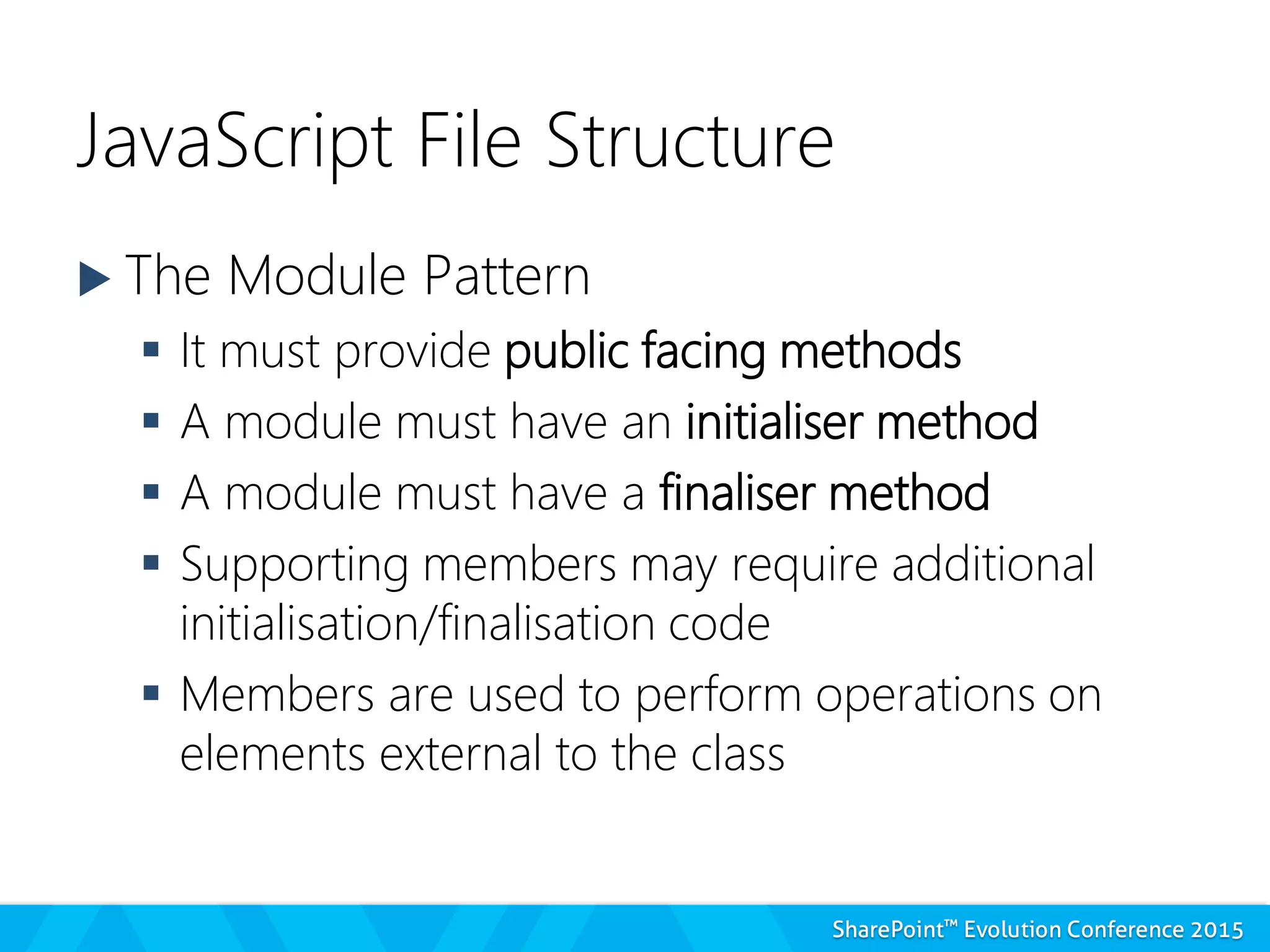 JavaScript File Structure
 The Module Pattern
 It must provide public facing methods
 A module must have an initialiser method
 A module must have a finaliser method
 Supporting members may require additional
initialisation/finalisation code
 Members are used to perform operations on
elements external to the class
 