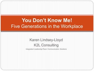 You Don’t Know Me!
Five Generations in the Workplace

          Karen Lindsey-Lloyd
            K2L Consulting
      Integrated Leadership/Team Communication Solutions
 