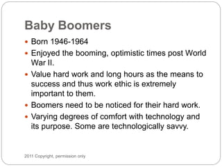 Baby Boomers
 Born 1946-1964
 Enjoyed the booming, optimistic times post World
  War II.
 Value hard work and long hour...
