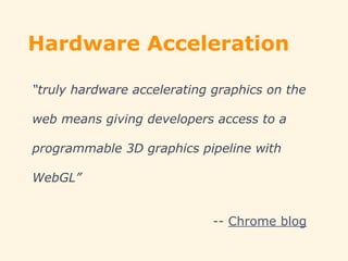 Hardware Acceleration
“truly hardware accelerating graphics on the
web means giving developers access to a
programmable 3D graphics pipeline with
WebGL”
-- Chrome blog
 