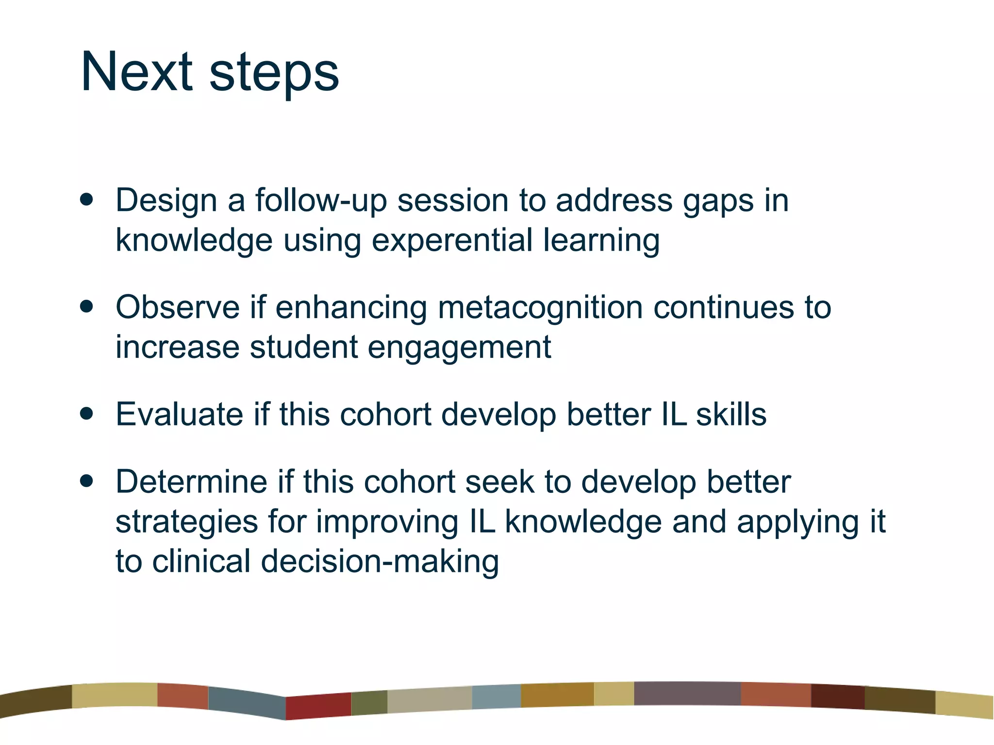 Next steps
 Design a follow-up session to address gaps in
knowledge using experential learning
 Observe if enhancing metacognition continues to
increase student engagement
 Evaluate if this cohort develop better IL skills
 Determine if this cohort seek to develop better
strategies for improving IL knowledge and applying it
to clinical decision-making
 