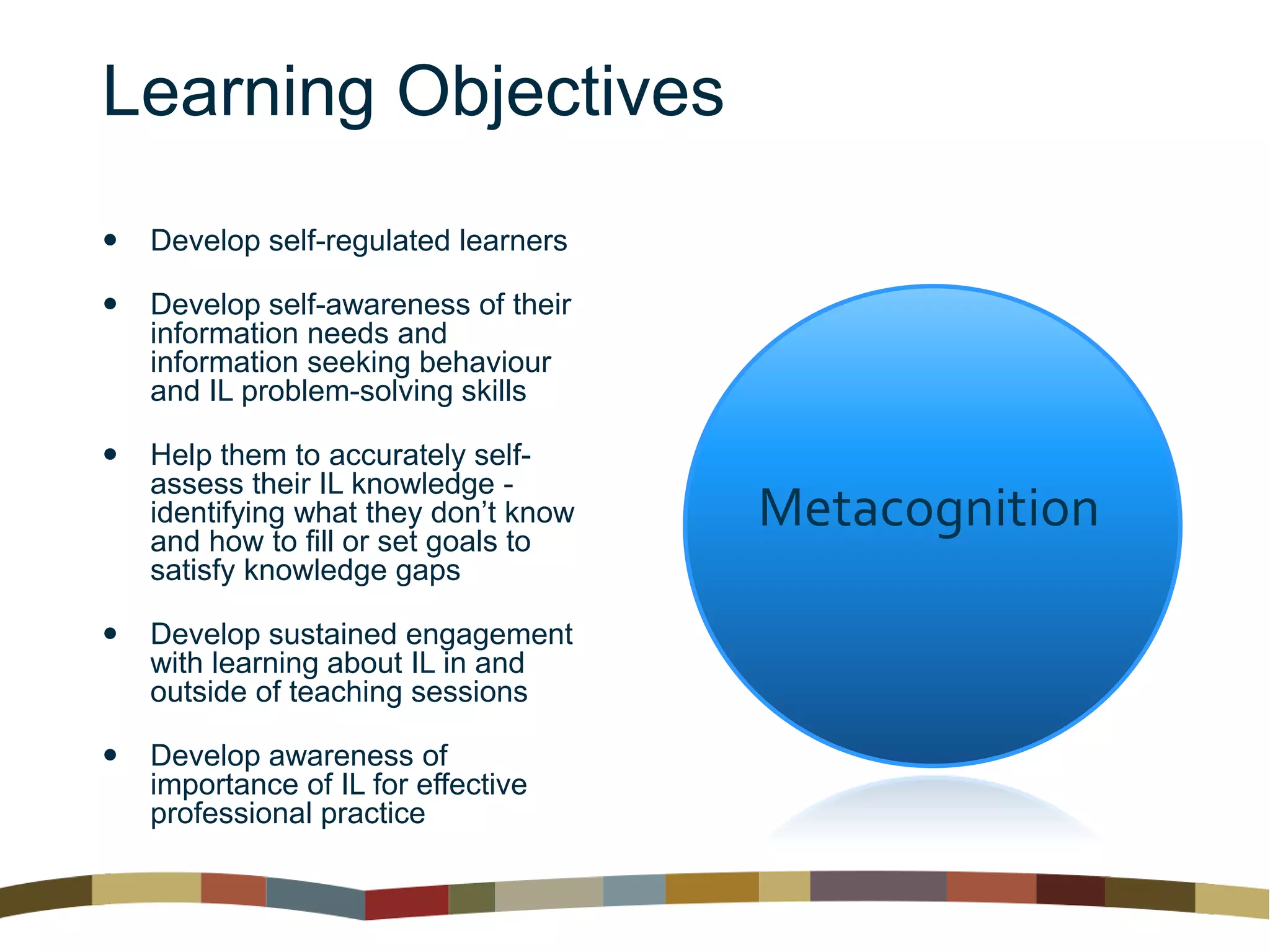Learning Objectives
 Develop self-regulated learners
 Develop self-awareness of their
information needs and
information seeking behaviour
and IL problem-solving skills
 Help them to accurately self-
assess their IL knowledge -
identifying what they don’t know
and how to fill or set goals to
satisfy knowledge gaps
 Develop sustained engagement
with learning about IL in and
outside of teaching sessions
 Develop awareness of
importance of IL for effective
professional practice
Metacognition
 