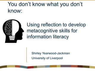 You don’t know what you don’t
know:
Using reflection to develop
metacognitive skills for
information literacy
Shirley Yearwood-Jackman
University of Liverpool
 
