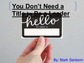 You Don’t Need a 
Title to Be a Leader 
By: Mark Sanborn 
 