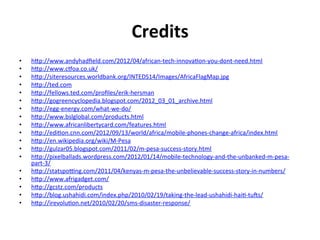 Credits	
  
•    hBp://www.andyhadﬁeld.com/2012/04/african-­‐tech-­‐innova1on-­‐you-­‐dont-­‐need.html	
  
•    hBp://www.cmoa.co.uk/	
  
•    hBp://siteresources.worldbank.org/INTEDS14/Images/AfricaFlagMap.jpg	
  
•    hBp://ted.com	
  
•    hBp://fellows.ted.com/proﬁles/erik-­‐hersman	
  
•    hBp://gogreencyclopedia.blogspot.com/2012_03_01_archive.html	
  
•    hBp://egg-­‐energy.com/what-­‐we-­‐do/	
  
•    hBp://www.bslglobal.com/products.html	
  
•    hBp://www.africanlibertycard.com/features.html	
  
•    hBp://edi1on.cnn.com/2012/09/13/world/africa/mobile-­‐phones-­‐change-­‐africa/index.html	
  
•    hBp://en.wikipedia.org/wiki/M-­‐Pesa	
  
•    hBp://gulzar05.blogspot.com/2011/02/m-­‐pesa-­‐success-­‐story.html	
  
•    hBp://pixelballads.wordpress.com/2012/01/14/mobile-­‐technology-­‐and-­‐the-­‐unbanked-­‐m-­‐pesa-­‐
     part-­‐3/	
  	
  
•    hBp://statspoqng.com/2011/04/kenyas-­‐m-­‐pesa-­‐the-­‐unbelievable-­‐success-­‐story-­‐in-­‐numbers/	
  
•    hBp://www.afrigadget.com/	
  
•    hBp://gcstz.com/products	
  
•    hBp://blog.ushahidi.com/index.php/2010/02/19/taking-­‐the-­‐lead-­‐ushahidi-­‐hai1-­‐tuIs/	
  
•    hBp://irevolu1on.net/2010/02/20/sms-­‐disaster-­‐response/	
  
 