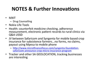 NOTES	
  &	
  Further	
  InnovaIons	
  
•  MXIT	
  
    –  Drug	
  Counselling	
  
•  Nokia	
  Life	
  Tools	
  
•  Health:	
  counterfeit	
  medicine	
  checking,	
  adherence	
  
   measurement,	
  electronic	
  pa1ent	
  records	
  to	
  rural	
  clinics	
  via	
  
   Q&A	
  USSD	
  
•  JV	
  between	
  Safaricom	
  and	
  Syngenta	
  for	
  mobile	
  based	
  crop	
  
   insurance	
  for	
  subsistence	
  farmers...no	
  forms,	
  no	
  claims,	
  
   payout	
  using	
  Mpesa	
  to	
  mobile	
  phone	
  
    –  hBp://www.microﬁnancefocus.com/syngenta-­‐founda1on-­‐
       safaricom-­‐announce-­‐crop-­‐micro-­‐insurance-­‐program	
  
•  Tracker	
  and	
  other	
  SA	
  GEOLOCATION,	
  tracking	
  businesses	
  
   are	
  interes1ng	
  
 