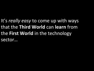 It’s	
  really	
  easy	
  to	
  come	
  up	
  with	
  ways	
  
that	
  the	
  Third	
  World	
  can	
  learn	
  from	
  
the	
  First	
  World	
  in	
  the	
  technology	
  
sector…	
  
 