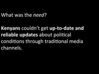 What	
  was	
  the	
  need?	
  
	
  
Kenyans	
  couldn’t	
  get	
  up-­‐to-­‐date	
  and	
  
reliable	
  updates	
  about	
  poli1cal	
  
condi1ons	
  through	
  tradi1onal	
  media	
  
channels.	
  	
  
 
