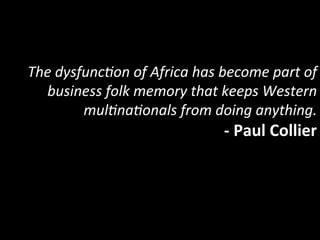 The	
  dysfunc5on	
  of	
  Africa	
  has	
  become	
  part	
  of	
  
  business	
  folk	
  memory	
  that	
  keeps	
  Western	
  
           mul5na5onals	
  from	
  doing	
  anything.	
  
                                             -­‐	
  Paul	
  Collier	
  
 