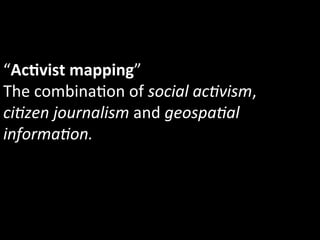“AcIvist	
  mapping”	
  
The	
  combina1on	
  of	
  social	
  ac5vism,	
  
ci5zen	
  journalism	
  and	
  geospa5al	
  
informa5on.	
  
 
