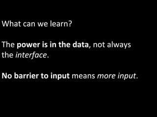 What	
  can	
  we	
  learn?	
  
	
  
The	
  power	
  is	
  in	
  the	
  data,	
  not	
  always	
  
the	
  interface.	
  
	
  
No	
  barrier	
  to	
  input	
  means	
  more	
  input.	
  
 