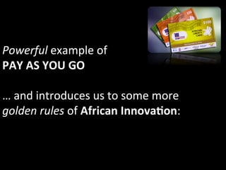 Powerful	
  example	
  of	
  	
  
PAY	
  AS	
  YOU	
  GO	
  	
  
	
  
…	
  and	
  introduces	
  us	
  to	
  some	
  more	
  
golden	
  rules	
  of	
  African	
  InnovaIon:	
  
 