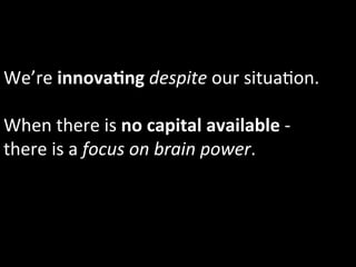 We’re	
  innovaIng	
  despite	
  our	
  situa1on.	
  	
  
	
  
When	
  there	
  is	
  no	
  capital	
  available	
  -­‐	
  
there	
  is	
  a	
  focus	
  on	
  brain	
  power.	
  
 
