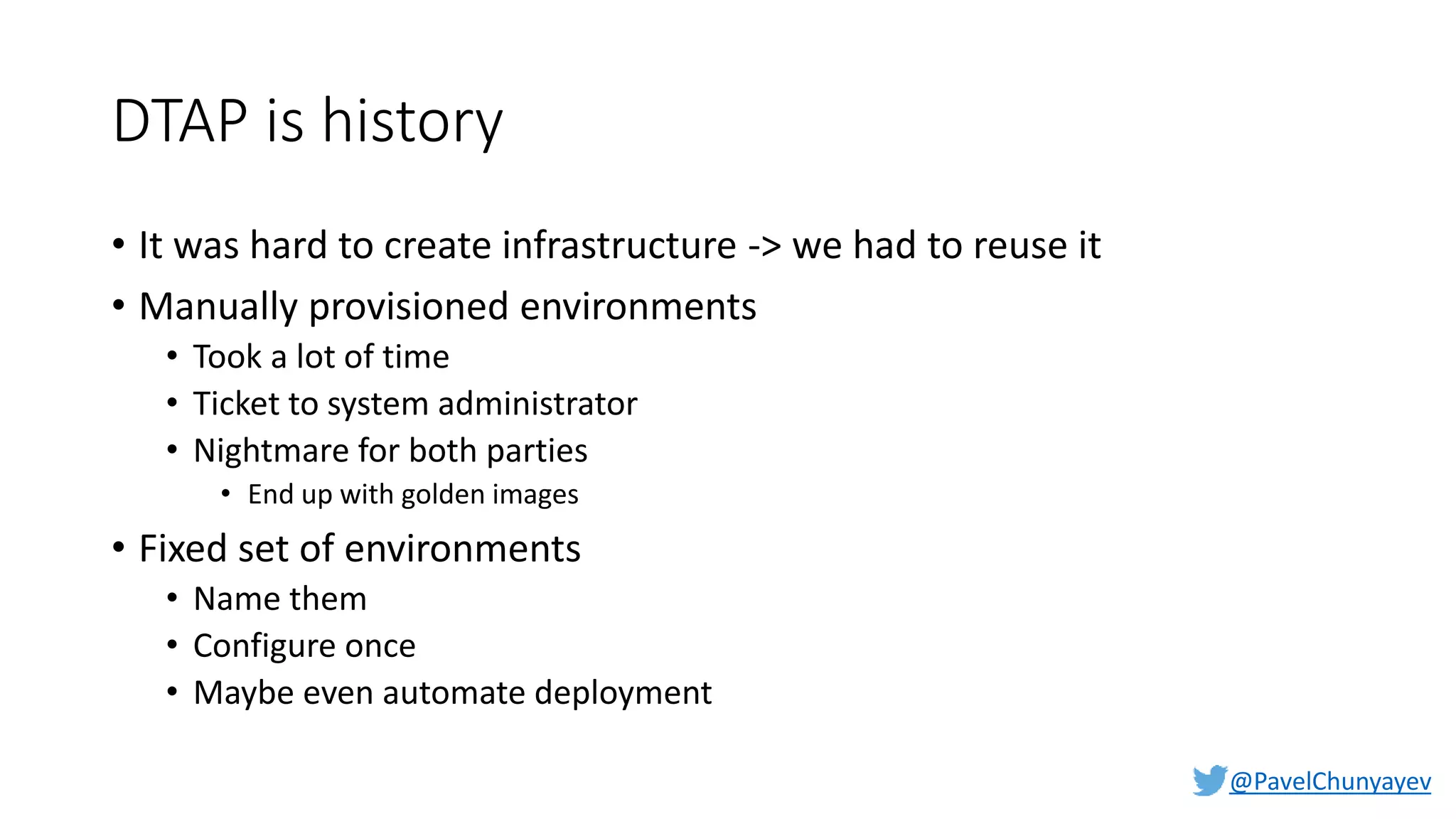 @PavelChunyayev
DTAP is history
• It was hard to create infrastructure -> we had to reuse it
• Manually provisioned environments
• Took a lot of time
• Ticket to system administrator
• Nightmare for both parties
• End up with golden images
• Fixed set of environments
• Name them
• Configure once
• Maybe even automate deployment
 