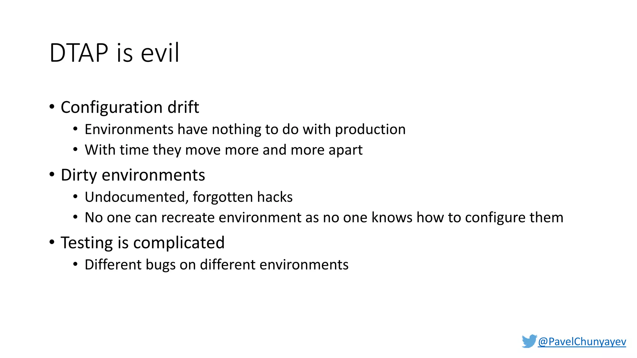 @PavelChunyayev
DTAP is evil
• Configuration drift
• Environments have nothing to do with production
• With time they move more and more apart
• Dirty environments
• Undocumented, forgotten hacks
• No one can recreate environment as no one knows how to configure them
• Testing is complicated
• Different bugs on different environments
 