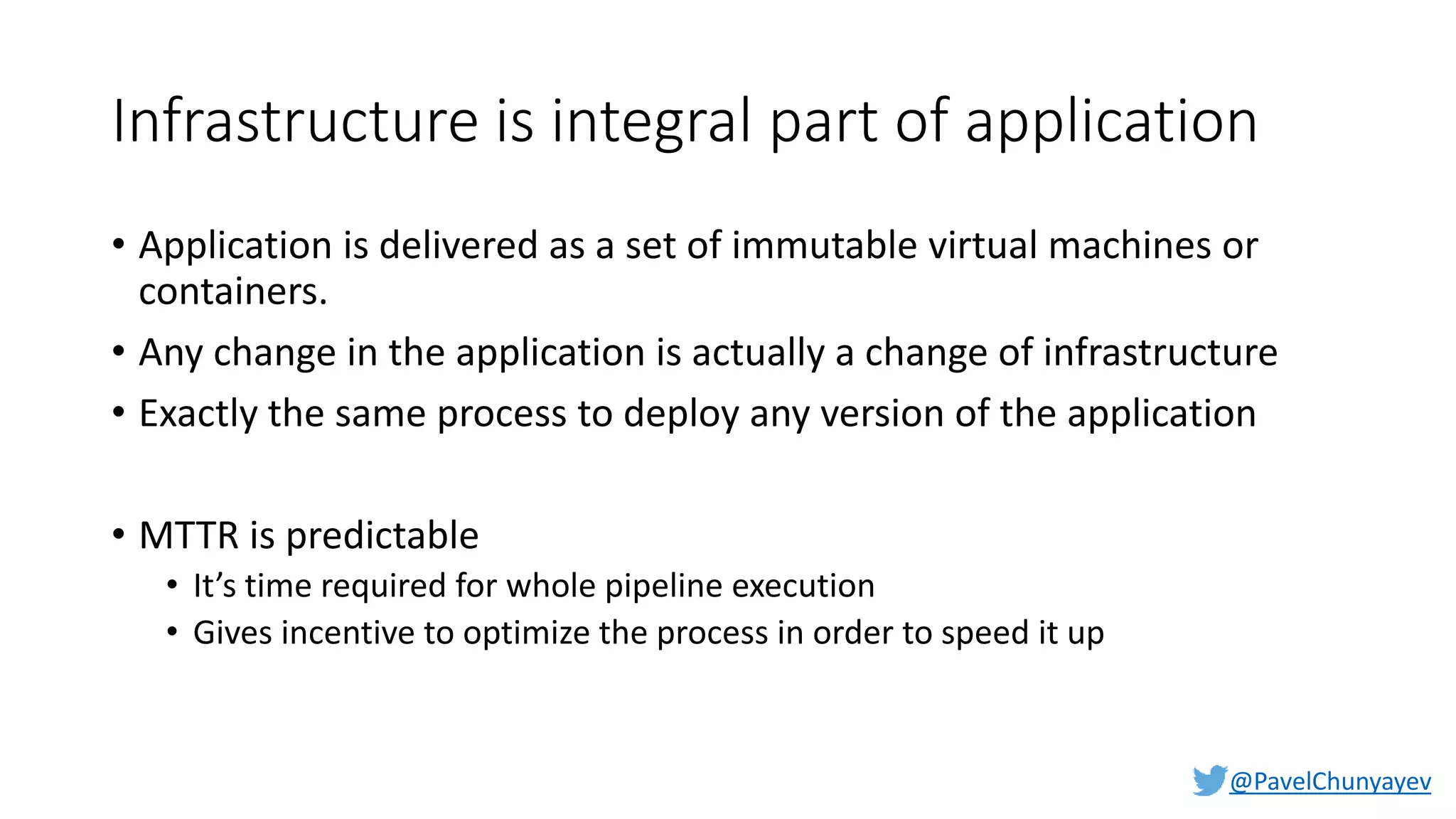 @PavelChunyayev
Infrastructure is integral part of application
• Application is delivered as a set of immutable virtual machines or
containers.
• Any change in the application is actually a change of infrastructure
• Exactly the same process to deploy any version of the application
• MTTR is predictable
• It’s time required for whole pipeline execution
• Gives incentive to optimize the process in order to speed it up
 