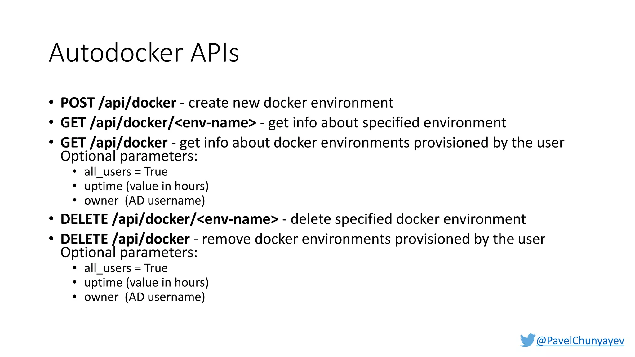 @PavelChunyayev
Autodocker APIs
• POST /api/docker - create new docker environment
• GET /api/docker/<env-name> - get info about specified environment
• GET /api/docker - get info about docker environments provisioned by the user
Optional parameters:
• all_users = True
• uptime (value in hours)
• owner (AD username)
• DELETE /api/docker/<env-name> - delete specified docker environment
• DELETE /api/docker - remove docker environments provisioned by the user
Optional parameters:
• all_users = True
• uptime (value in hours)
• owner (AD username)
 