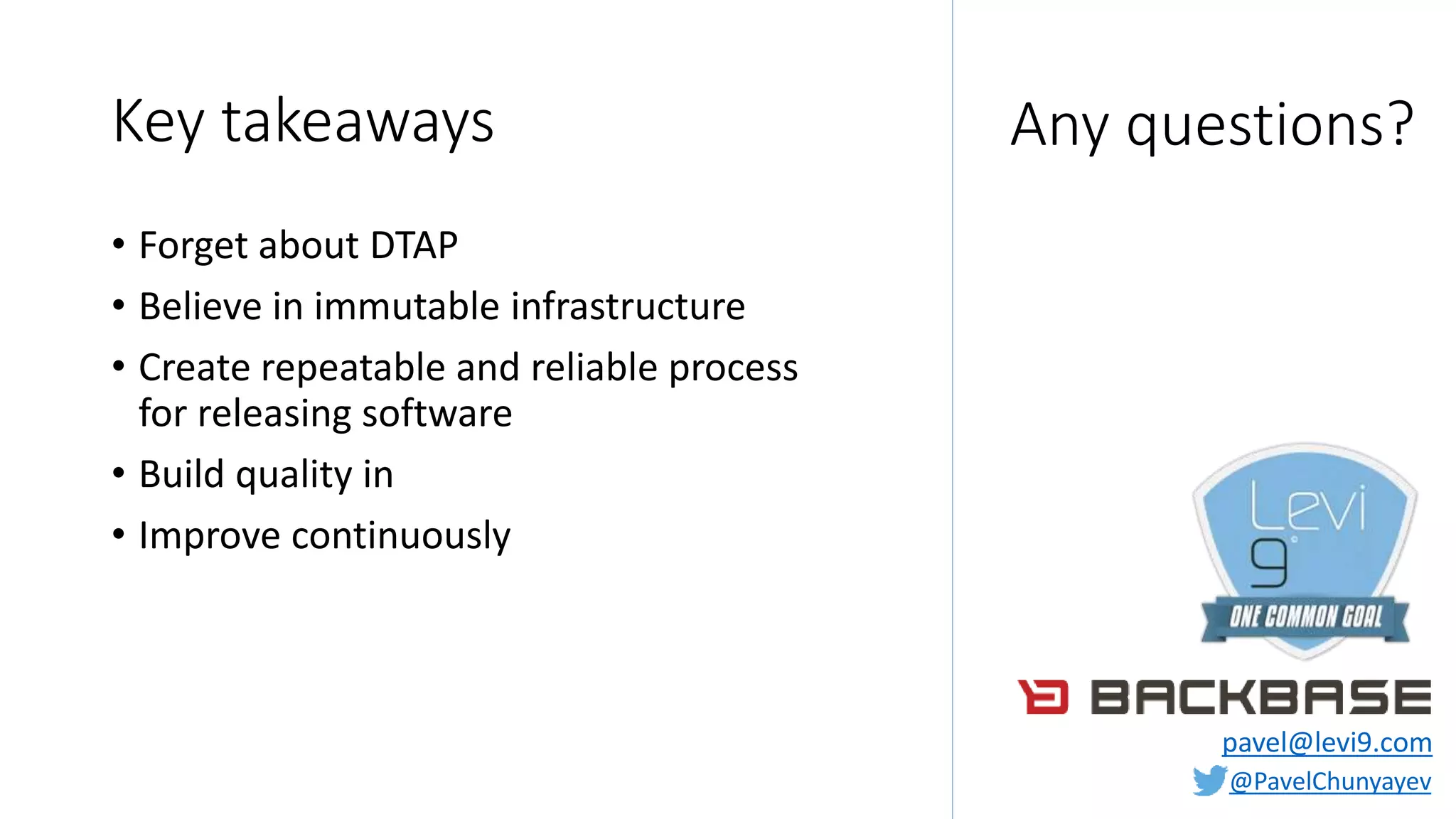 @PavelChunyayev
Key takeaways
• Forget about DTAP
• Believe in immutable infrastructure
• Create repeatable and reliable process
for releasing software
• Build quality in
• Improve continuously
Any questions?
pavel@levi9.com
 