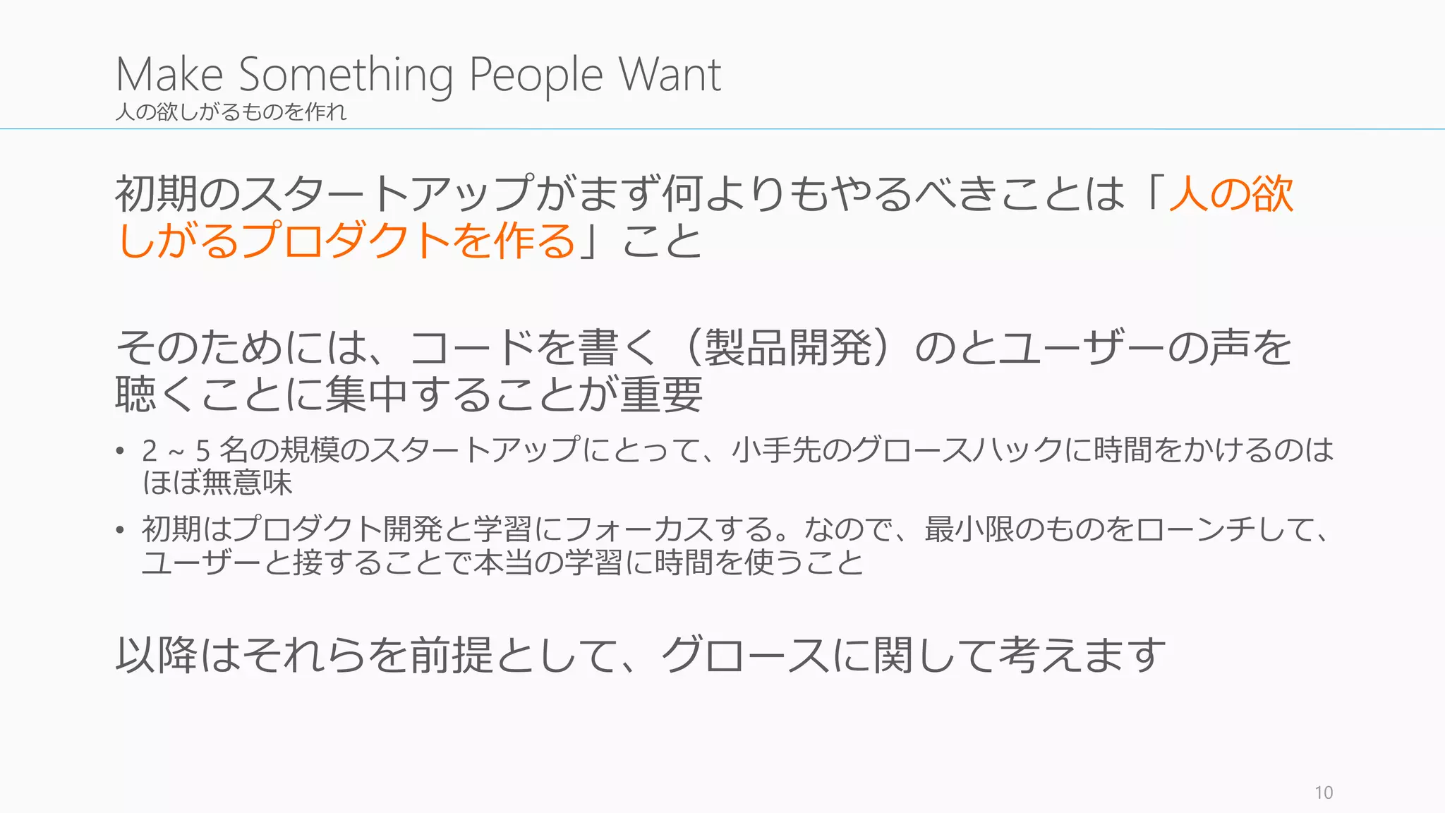 人の欲しがるものを作れ
初期のスタートアップがまず何よりもやるべきことは「人の欲
しがるプロダクトを作る」こと
そのためには、コードを書く（製品開発）のとユーザーの声を
聴くことに集中することが重要
• 2 ~ 5 名の規模のスタートアップにとって、小手先のグロースハックに時間をかけるのは
ほぼ無意味
• 初期はプロダクト開発と学習にフォーカスする。なので、最小限のものをローンチして、
ユーザーと接することで本当の学習に時間を使うこと
以降はそれらを前提として、グロースに関して考えます
10
Make Something People Want
 