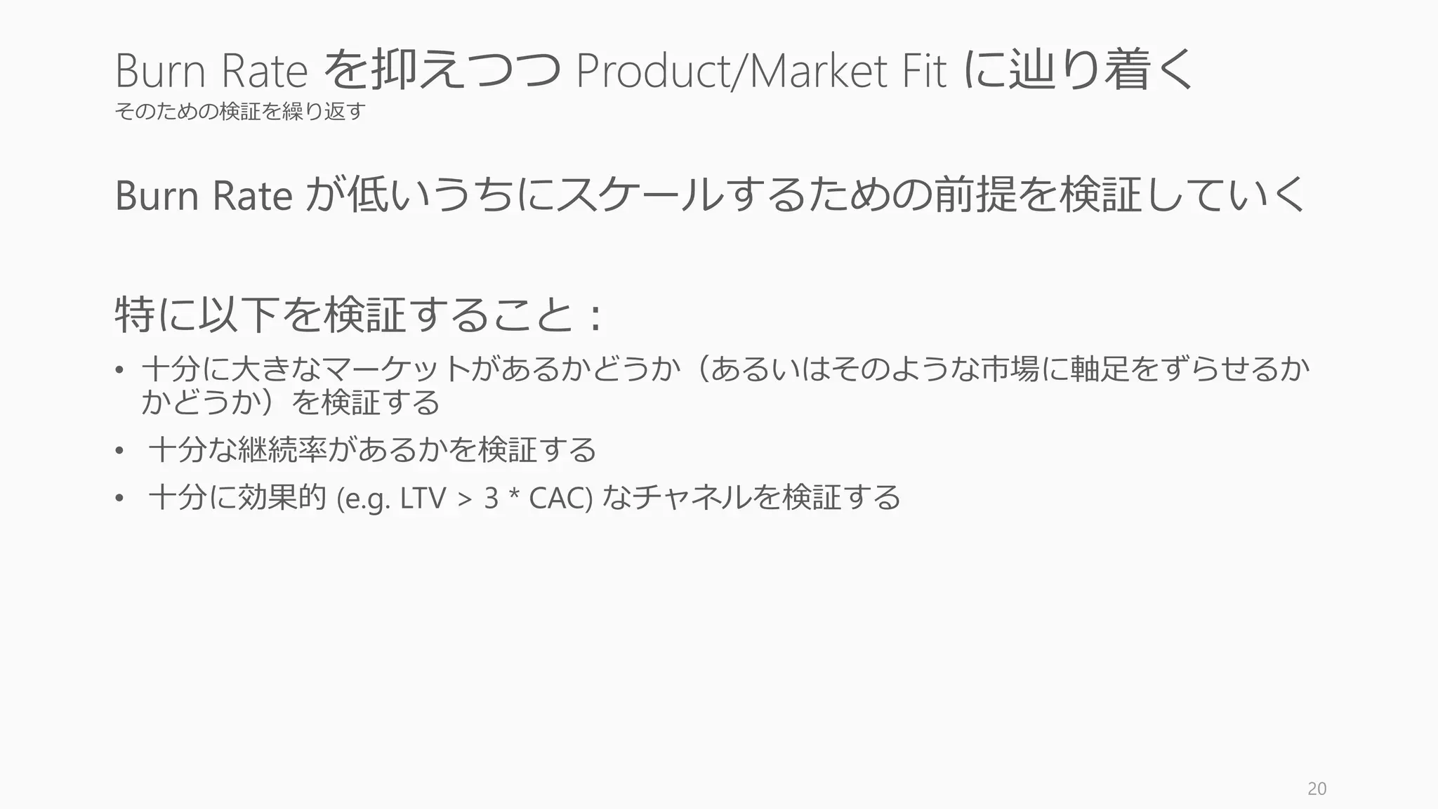 そのための検証を繰り返す
Burn Rate が低いうちにスケールするための前提を検証していく
特に以下を検証すること：
• 十分に大きなマーケットがあるかどうか（あるいはそのような市場に軸足をずらせるか
かどうか）を検証する
• 十分な継続率があるかを検証する
• 十分に効果的 (e.g. LTV > 3 * CAC) なチャネルを検証する
20
Burn Rate を抑えつつ Product/Market Fit に辿り着く
 