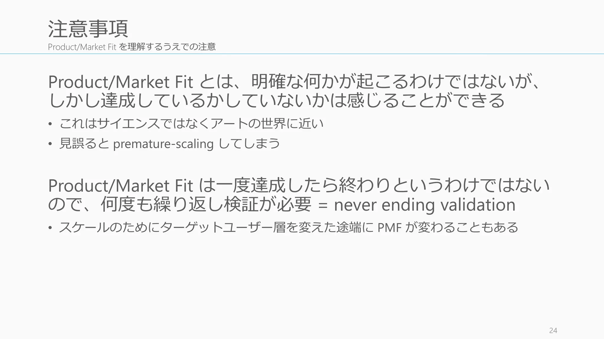 Product/Market Fit を理解するうえでの注意
Product/Market Fit とは、明確な何かが起こるわけではないが、
しかし達成しているかしていないかは感じることができる
• これはサイエンスではなくアートの世界に近い
• 見誤ると premature-scaling してしまう
Product/Market Fit は一度達成したら終わりというわけではない
ので、何度も繰り返し検証が必要 = never ending validation
• スケールのためにターゲットユーザー層を変えた途端に PMF が変わることもある
24
注意事項
 