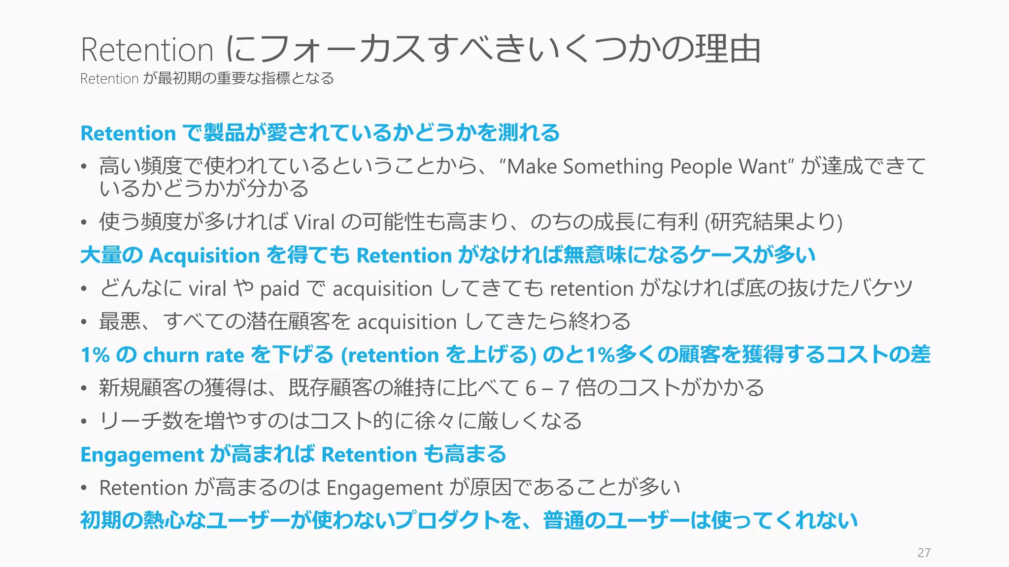 Retention が最初期の重要な指標となる
Retention で製品が愛されているかどうかを測れる
• 高い頻度で使われているということから、“Make Something People Want” が達成できて
いるかどうかが分かる
• 使う頻度が多ければ Viral の可能性も高まり、のちの成長に有利 (研究結果より)
大量の Acquisition を得ても Retention がなければ無意味になるケースが多い
• どんなに viral や paid で acquisition してきても retention がなければ底の抜けたバケツ
• 最悪、すべての潜在顧客を acquisition してきたら終わる
1% の churn rate を下げる (retention を上げる) のと1%多くの顧客を獲得するコストの差
• 新規顧客の獲得は、既存顧客の維持に比べて 6 – 7 倍のコストがかかる
• リーチ数を増やすのはコスト的に徐々に厳しくなる
Engagement が高まれば Retention も高まる
• Retention が高まるのは Engagement が原因であることが多い
初期の熱心なユーザーが使わないプロダクトを、普通のユーザーは使ってくれない
27
Retention にフォーカスすべきいくつかの理由
 