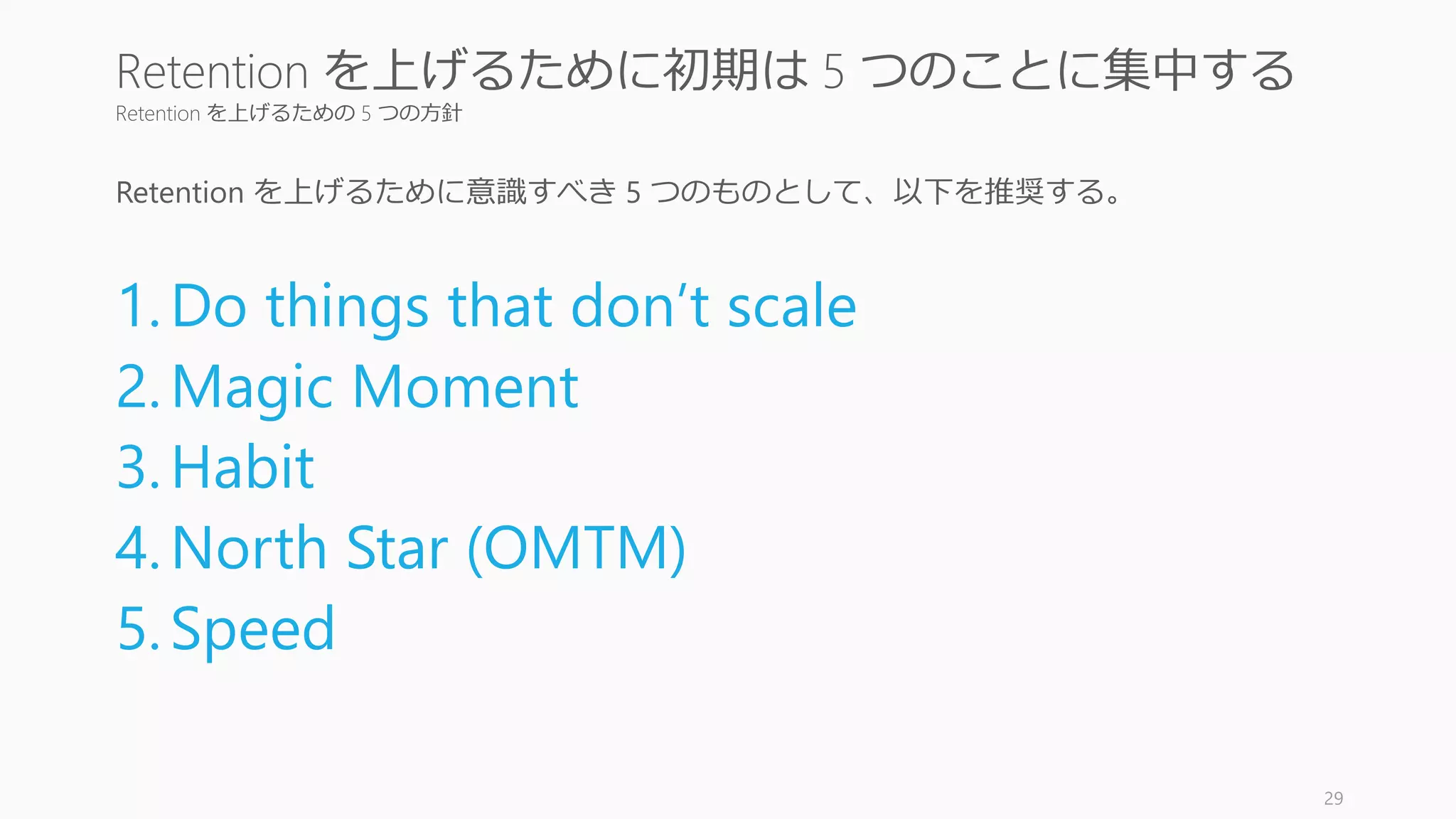 Retention を上げるための 5 つの方針
Retention を上げるために意識すべき 5 つのものとして、以下を推奨する。
1.Do things that don’t scale
2.Magic Moment
3.Habit
4.North Star (OMTM)
5.Speed
29
Retention を上げるために初期は 5 つのことに集中する
 