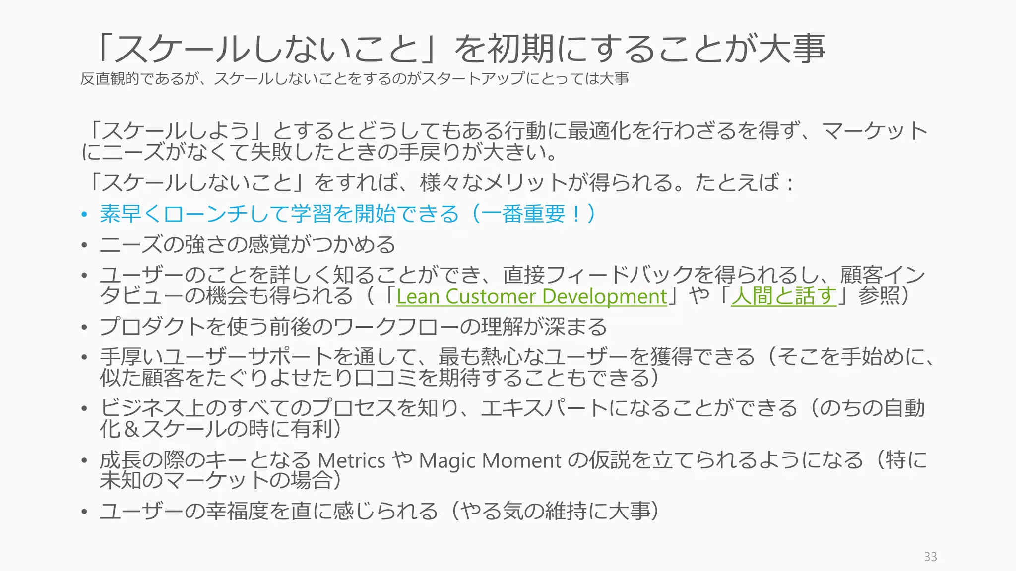 反直観的であるが、スケールしないことをするのがスタートアップにとっては大事
「スケールしよう」とするとどうしてもある行動に最適化を行わざるを得ず、マーケット
にニーズがなくて失敗したときの手戻りが大きい。
「スケールしないこと」をすれば、様々なメリットが得られる。たとえば：
• 素早くローンチして学習を開始できる（一番重要！）
• ニーズの強さの感覚がつかめる
• ユーザーのことを詳しく知ることができ、直接フィードバックを得られるし、顧客イン
タビューの機会も得られる（「Lean Customer Development」や「人間と話す」参照）
• プロダクトを使う前後のワークフローの理解が深まる
• 手厚いユーザーサポートを通して、最も熱心なユーザーを獲得できる（そこを手始めに、
似た顧客をたぐりよせたり口コミを期待することもできる）
• ビジネス上のすべてのプロセスを知り、エキスパートになることができる（のちの自動
化＆スケールの時に有利）
• 成長の際のキーとなる Metrics や Magic Moment の仮説を立てられるようになる（特に
未知のマーケットの場合）
• ユーザーの幸福度を直に感じられる（やる気の維持に大事）
33
「スケールしないこと」を初期にすることが大事
 